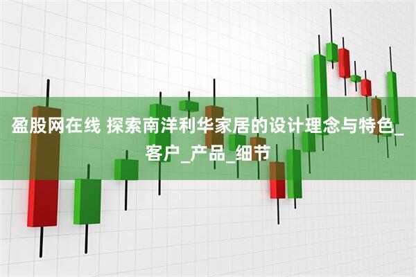 盈股网在线 探索南洋利华家居的设计理念与特色_客户_产品_细节