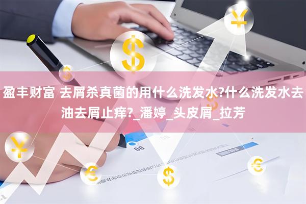 盈丰财富 去屑杀真菌的用什么洗发水?什么洗发水去油去屑止痒?_潘婷_头皮屑_拉芳