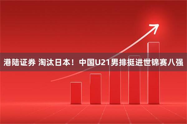 港陆证券 淘汰日本！中国U21男排挺进世锦赛八强