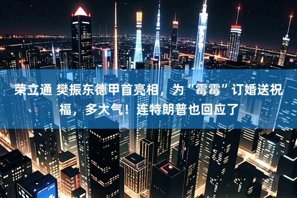 荣立通 樊振东德甲首亮相，为“霉霉”订婚送祝福，多大气！连特朗普也回应了