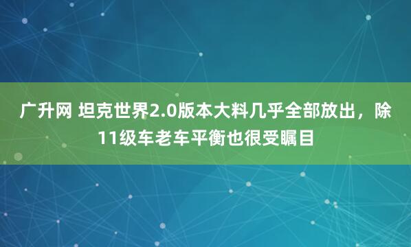 广升网 坦克世界2.0版本大料几乎全部放出，除11级车老车平衡也很受瞩目