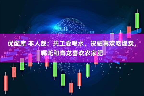 优配库 非人哉：共工爱喝水，祝融喜欢吃煤炭，哪吒和青龙喜欢农家肥