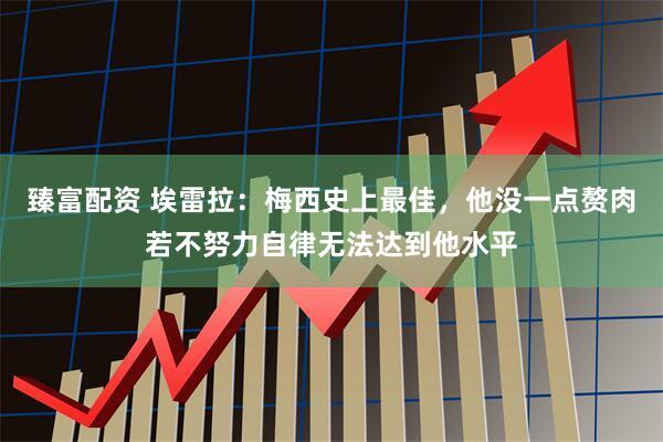 臻富配资 埃雷拉：梅西史上最佳，他没一点赘肉若不努力自律无法达到他水平