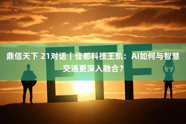 鼎信天下 21对话｜佳都科技王凯：AI如何与智慧交通更深入融合？