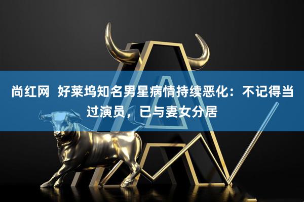 尚红网  好莱坞知名男星病情持续恶化：不记得当过演员，已与妻女分居