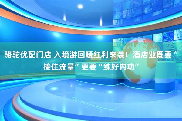 骆驼优配门店 入境游回暖红利来袭！酒店业既要“接住流量”更要“练好内功”