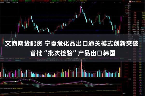 文商期货配资 宁夏危化品出口通关模式创新突破 首批“批次检验”产品出口韩国