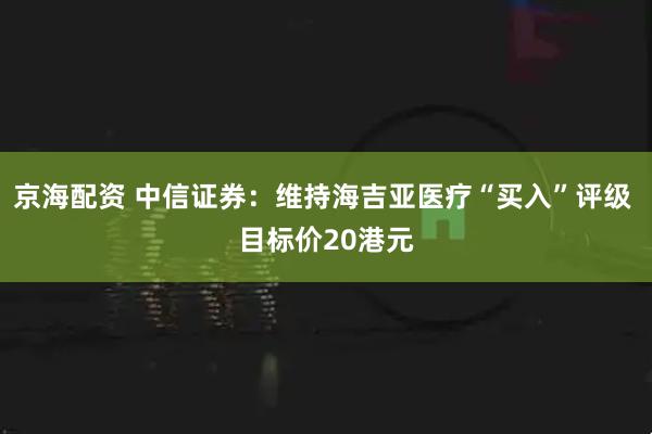 京海配资 中信证券：维持海吉亚医疗“买入”评级 目标价20港元