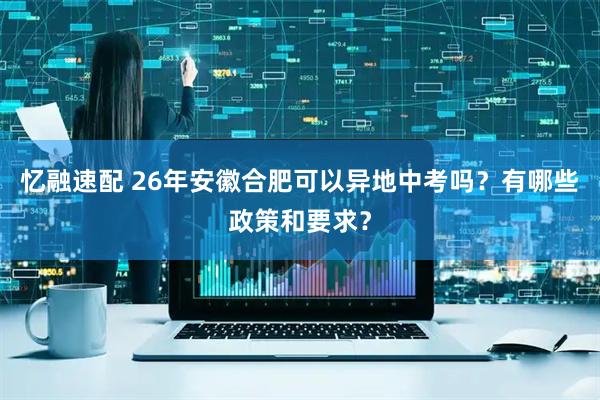 忆融速配 26年安徽合肥可以异地中考吗？有哪些政策和要求？