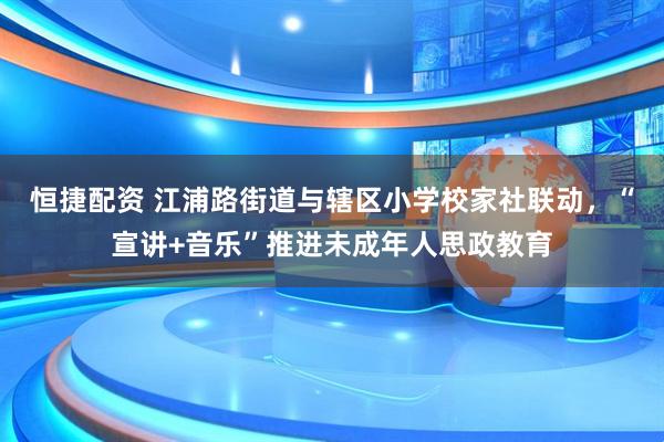 恒捷配资 江浦路街道与辖区小学校家社联动，“宣讲+音乐”推进未成年人思政教育