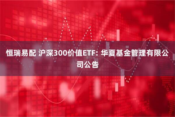 恒瑞易配 沪深300价值ETF: 华夏基金管理有限公司公告