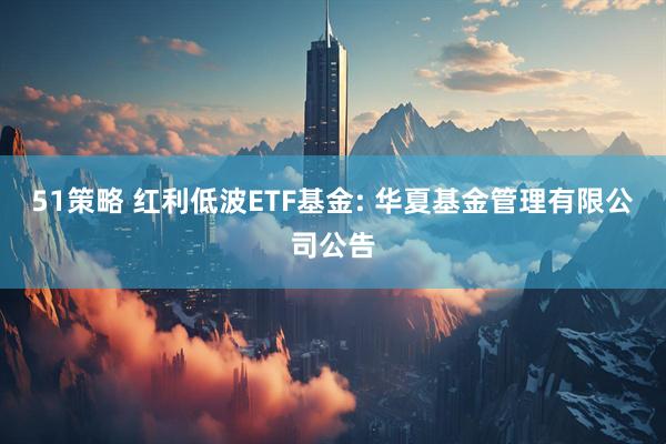 51策略 红利低波ETF基金: 华夏基金管理有限公司公告