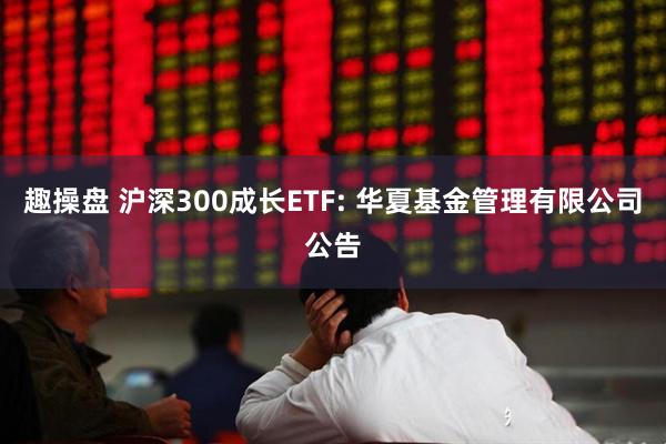趣操盘 沪深300成长ETF: 华夏基金管理有限公司公告