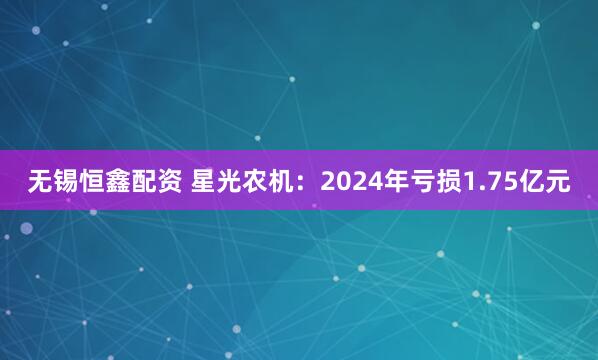 无锡恒鑫配资 星光农机：2024年亏损1.75亿元