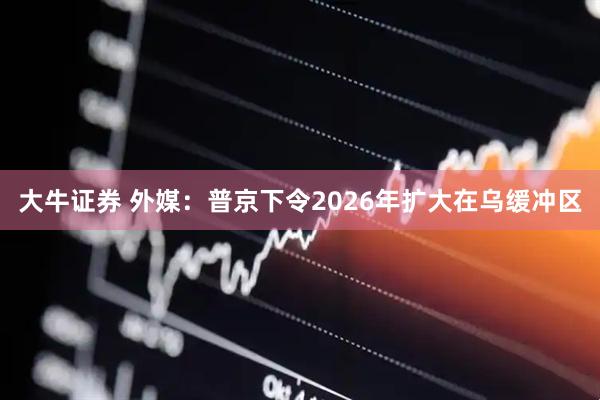 大牛证券 外媒：普京下令2026年扩大在乌缓冲区