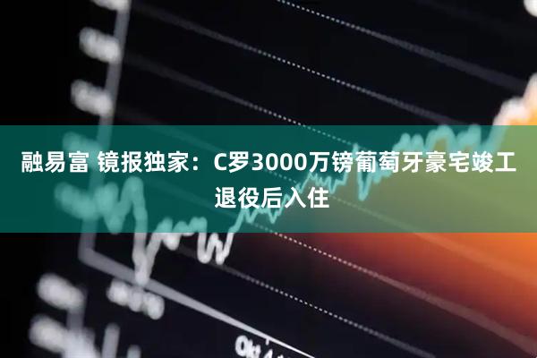融易富 镜报独家：C罗3000万镑葡萄牙豪宅竣工 退役后入住