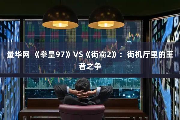 量华网 《拳皇97》VS《街霸2》：街机厅里的王者之争