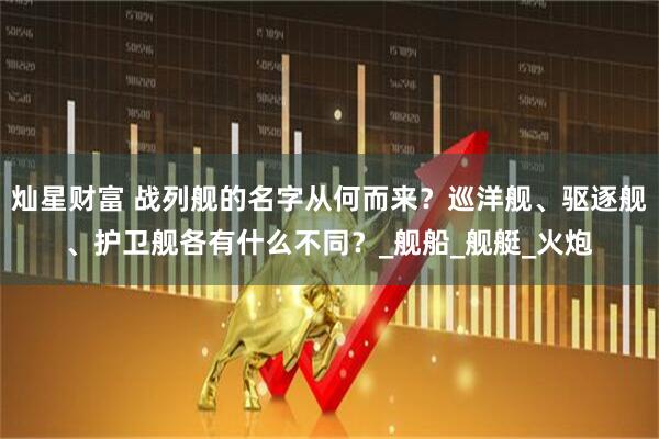 灿星财富 战列舰的名字从何而来?巡洋舰、驱逐舰、护卫舰各有什么不同?_舰船_舰艇_火炮