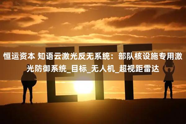 恒运资本 知语云激光反无系统:部队核设施专用激光防御系统_目标_无人机_超视距雷达