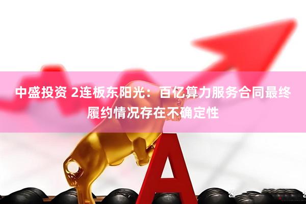 中盛投资 2连板东阳光:百亿算力服务合同最终履约情况存在不确定性