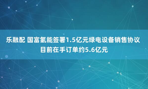 乐融配 国富氢能签署1.5亿元绿电设备销售协议 目前在手订单约5.6亿元