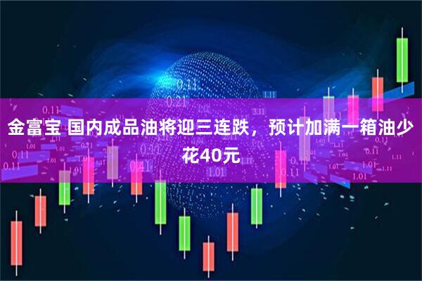 金富宝 国内成品油将迎三连跌，预计加满一箱油少花40元